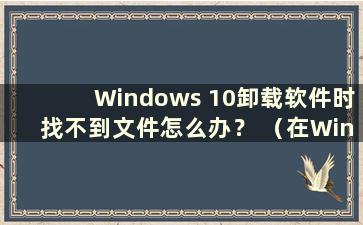 Windows 10卸载软件时找不到文件怎么办？ （在Windows 10中卸载软件时找不到该文件 ）